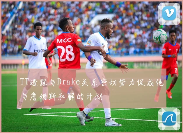 TT透露与Drake关系密切努力促成他与詹姆斯和解的计划