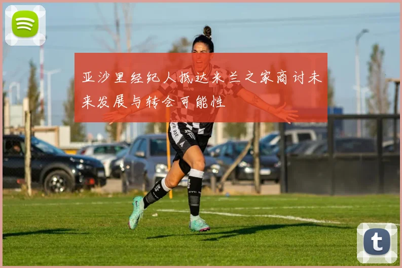 亚沙里经纪人抵达米兰之家商讨未来发展与转会可能性