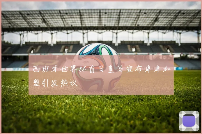 西班牙世界杯首日皇马宣布库库加盟引发热议