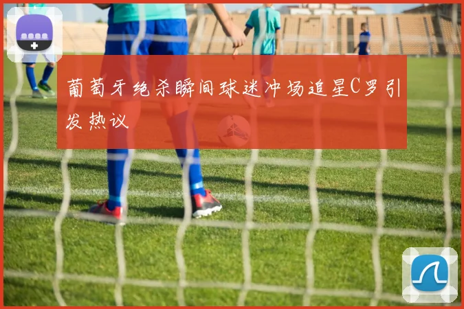 葡萄牙绝杀瞬间球迷冲场追星C罗引发热议
