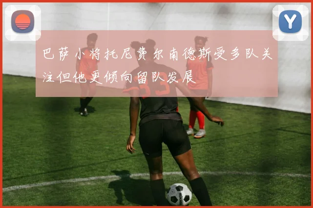 巴萨小将托尼费尔南德斯受多队关注但他更倾向留队发展
