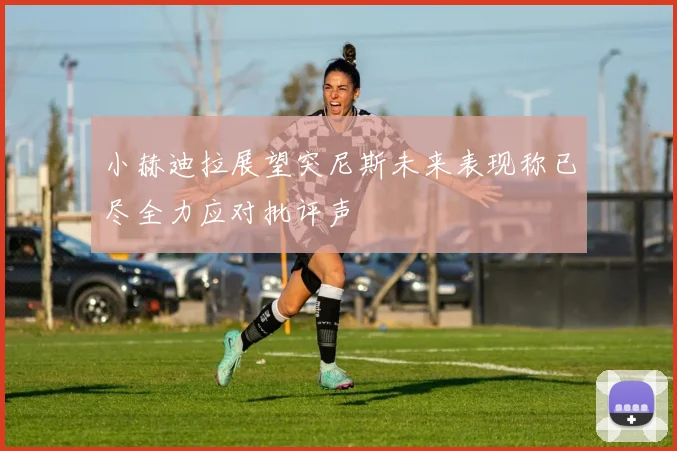 小赫迪拉展望突尼斯未来表现称已尽全力应对批评声