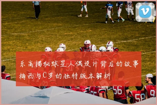 乐高揭秘球星人偶设计背后的故事梅西与C罗的独特版本解析