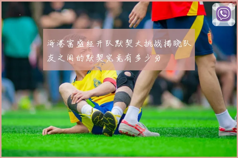 海港富盛经开队默契大挑战揭晓队友之间的默契究竟有多少分