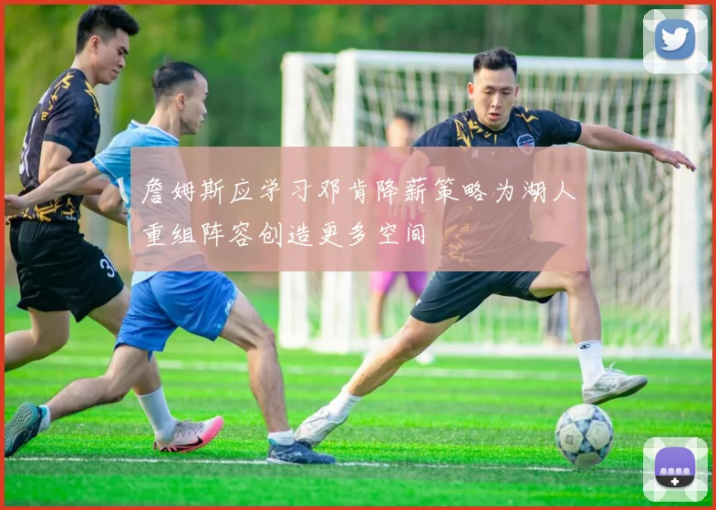 詹姆斯应学习邓肯降薪策略为湖人重组阵容创造更多空间