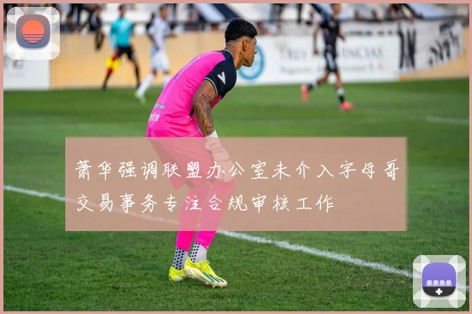 萧华强调联盟办公室未介入字母哥交易事务专注合规审核工作