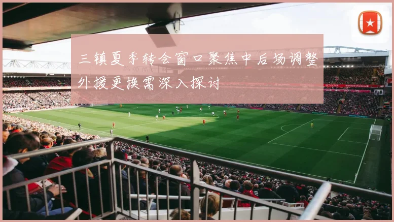 三镇夏季转会窗口聚焦中后场调整外援更换需深入探讨