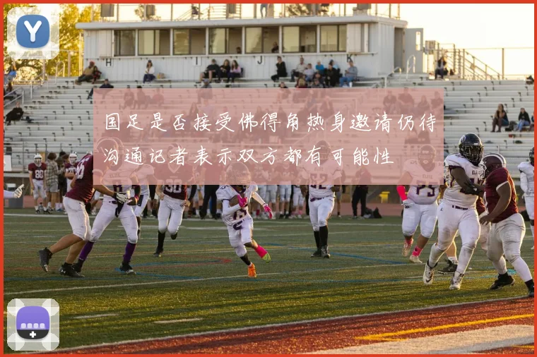国足是否接受佛得角热身邀请仍待沟通记者表示双方都有可能性