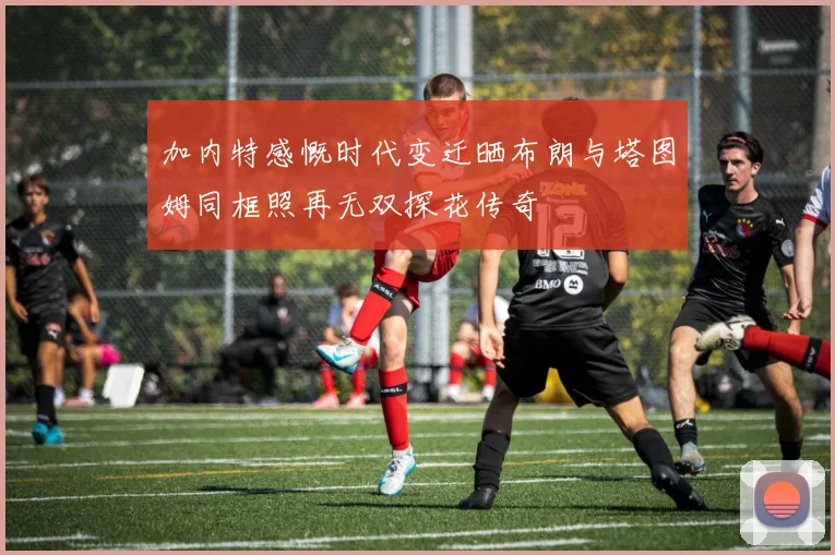 加内特感慨时代变迁晒布朗与塔图姆同框照再无双探花传奇