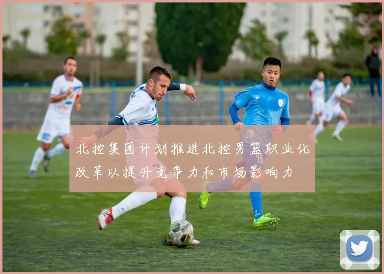 北控集团计划推进北控男篮职业化改革以提升竞争力和市场影响力