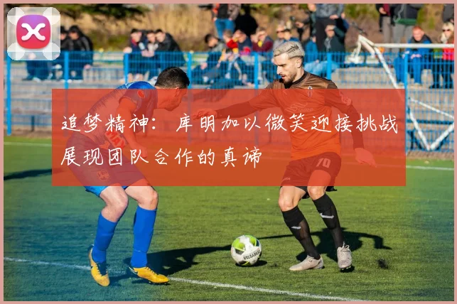 追梦精神：库明加以微笑迎接挑战展现团队合作的真谛