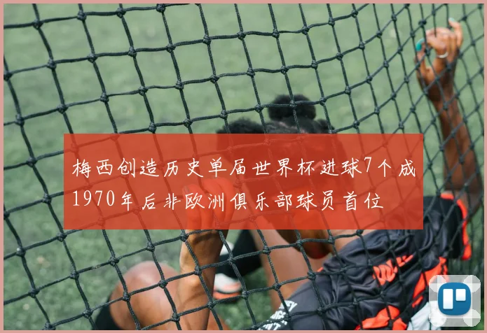 梅西创造历史单届世界杯进球7个成1970年后非欧洲俱乐部球员首位