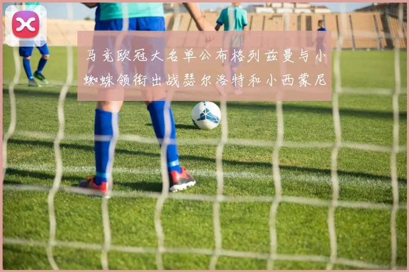 马竞欧冠大名单公布格列兹曼与小蜘蛛领衔出战瑟尔洛特和小西蒙尼在列