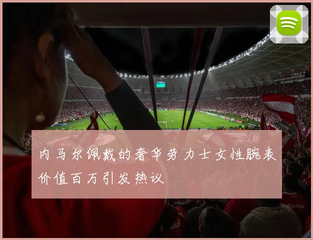 内马尔佩戴的奢华劳力士女性腕表价值百万引发热议