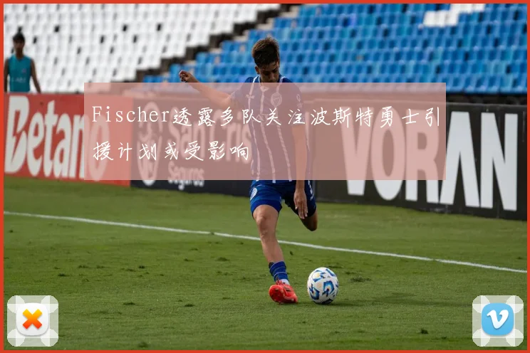 Fischer透露多队关注波斯特勇士引援计划或受影响