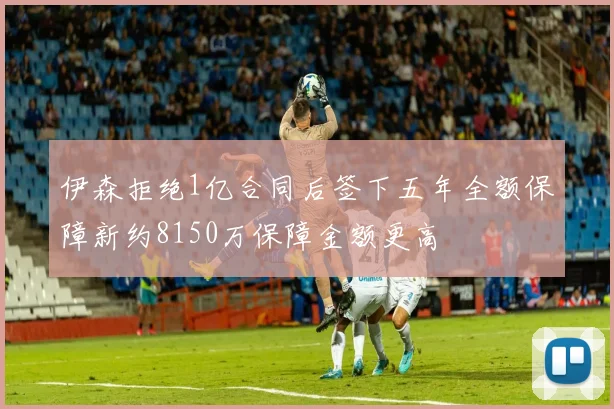 伊森拒绝1亿合同后签下五年全额保障新约8150万保障金额更高