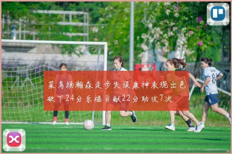 菜鸟杨瀚森走步失误康神表现出色砍下24分乐福贡献22分助攻7次