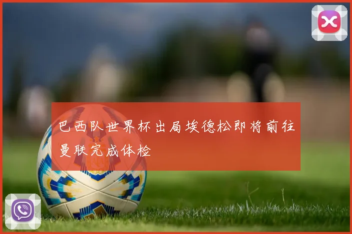 巴西队世界杯出局埃德松即将前往曼联完成体检