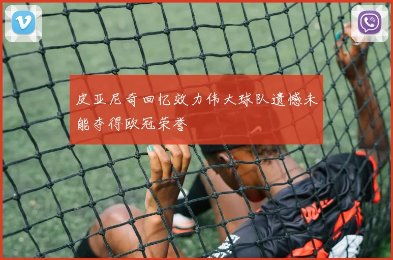 皮亚尼奇回忆效力伟大球队遗憾未能夺得欧冠荣誉
