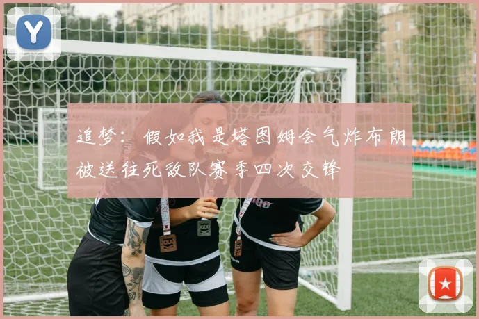 追梦：假如我是塔图姆会气炸布朗被送往死敌队赛季四次交锋